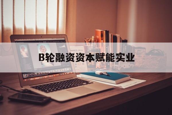淮安市B轮融资资本赋能实业(b轮融资公司值得工作吗)