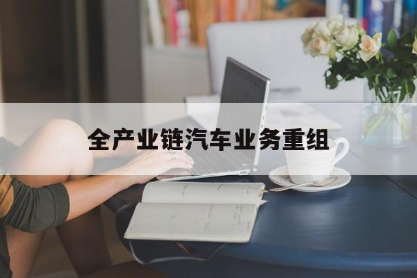 淮安市全产业链汽车业务重组(全产业链汽车业务重组的意义)